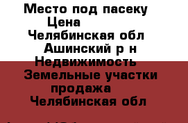 Место под пасеку › Цена ­ 69 000 - Челябинская обл., Ашинский р-н Недвижимость » Земельные участки продажа   . Челябинская обл.